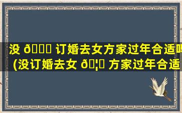 没 🐟 订婚去女方家过年合适吗(没订婚去女 🦁 方家过年合适吗知乎)